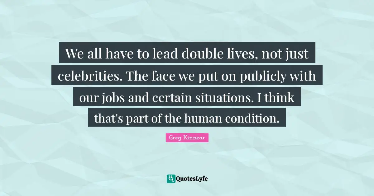 We all have to lead double lives, not just celebrities. The face we put on publicly with our jobs and certain situations. I think that's part of the human condition.