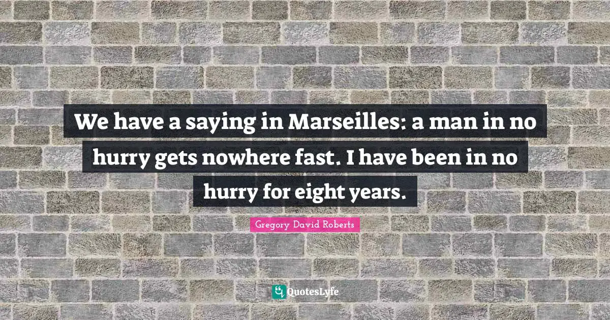 We have a saying in Marseilles: a man in no hurry gets nowhere fast. I have been in no hurry for eight years.