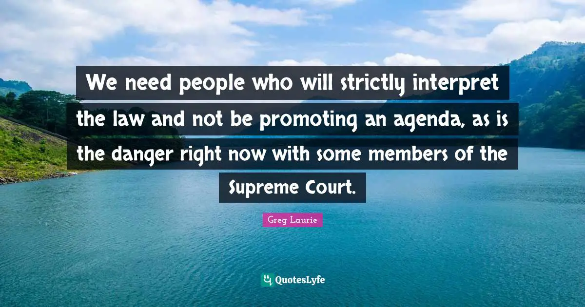 We need people who will strictly interpret the law and not be promoting an agenda, as is the danger right now with some members of the Supreme Court.