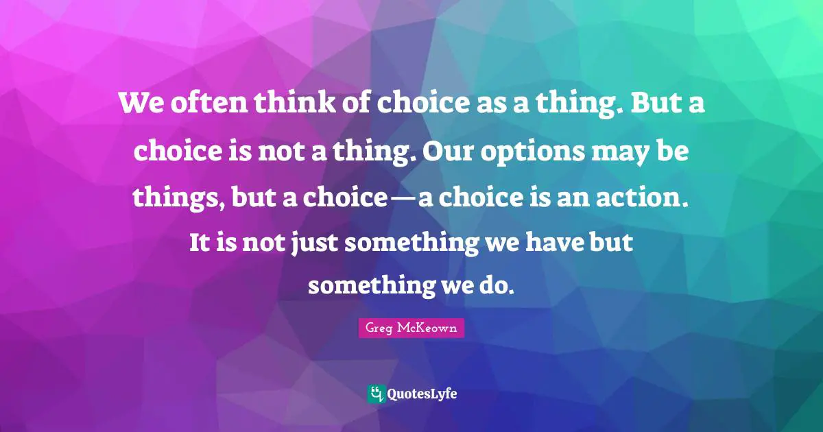 We often think of choice as a thing. But a choice is not a thing. Our options may be things, but a choice—a choice is an action. It is not just something we have but something we do.