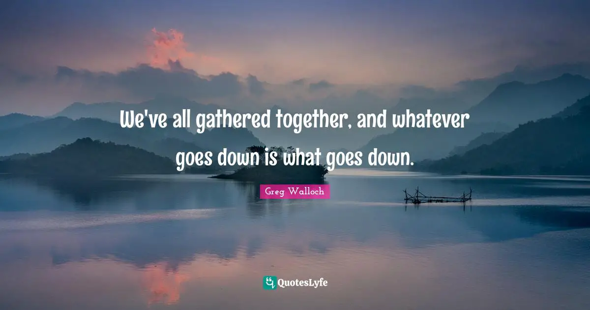 We've all gathered together, and whatever goes down is what goes down.
