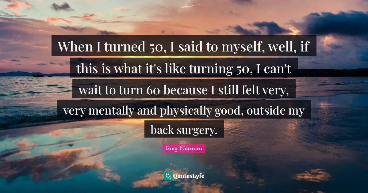 When I turned 50, I said to myself, well, if this is what it's like turning 50, I can't wait to turn 60 because I still felt very, very mentally and physically good, outside my back surgery.