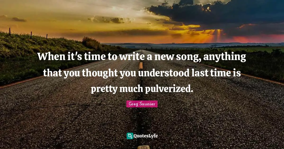 When it's time to write a new song, anything that you thought you understood last time is pretty much pulverized.