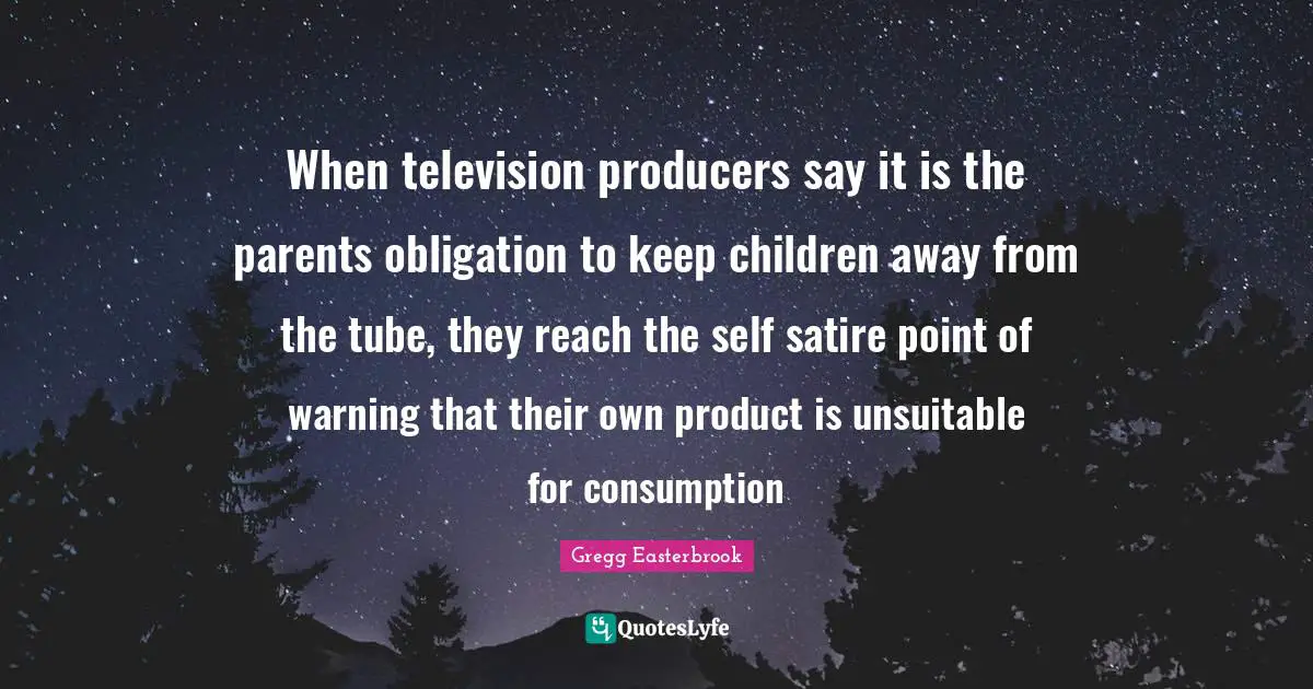 When television producers say it is the parents obligation to keep children away from the tube, they reach the self satire point of warning that their own product is unsuitable for consumption