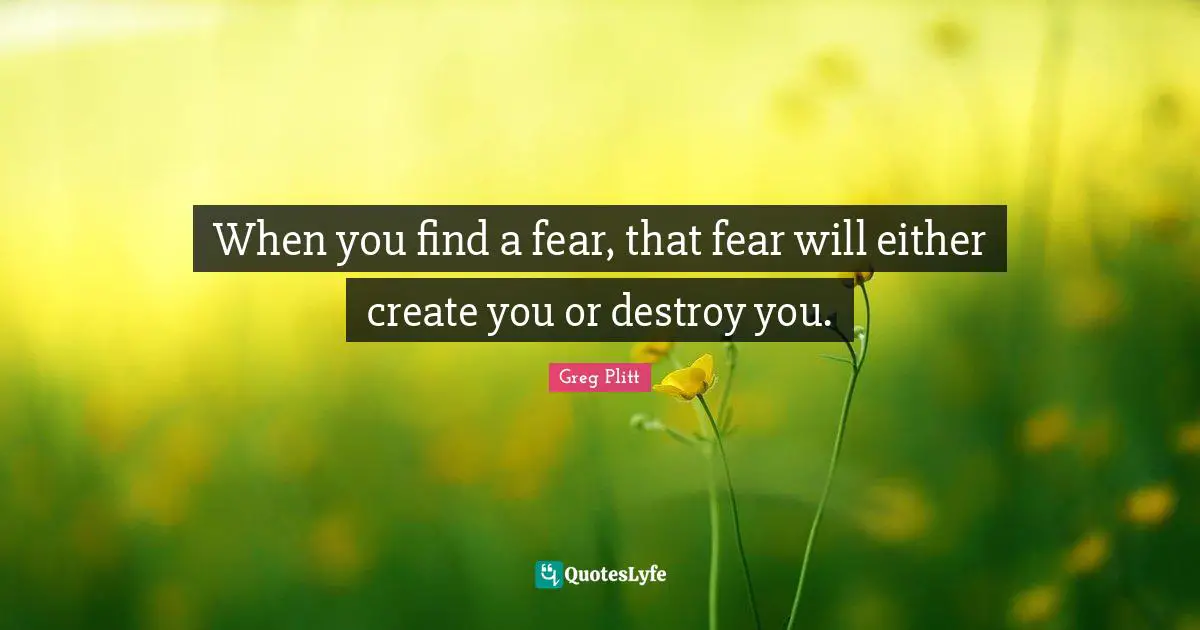 When you find a fear, that fear will either create you or destroy you.