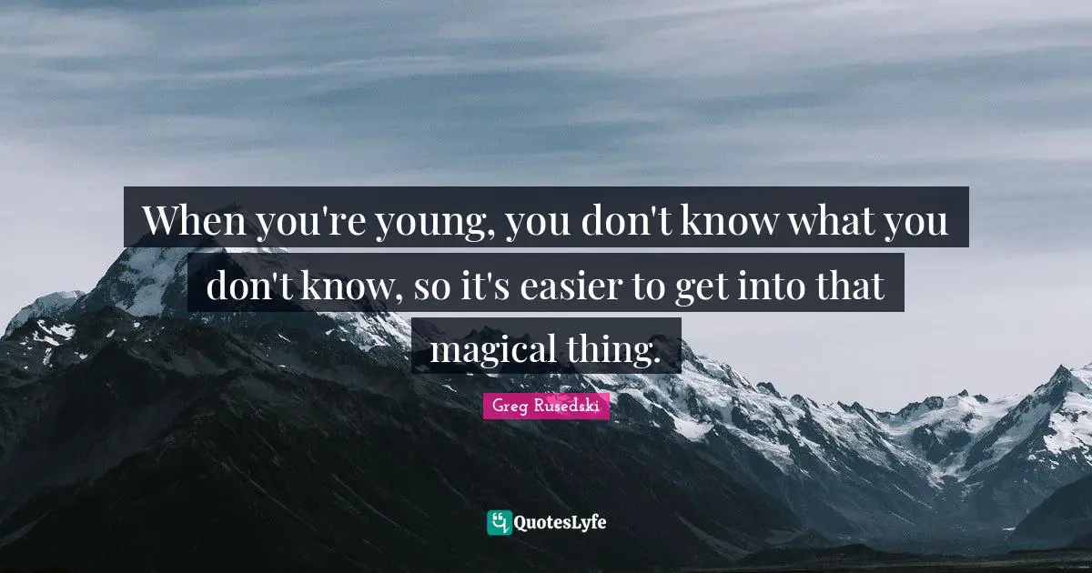 When you're young, you don't know what you don't know, so it's easier to get into that magical thing.