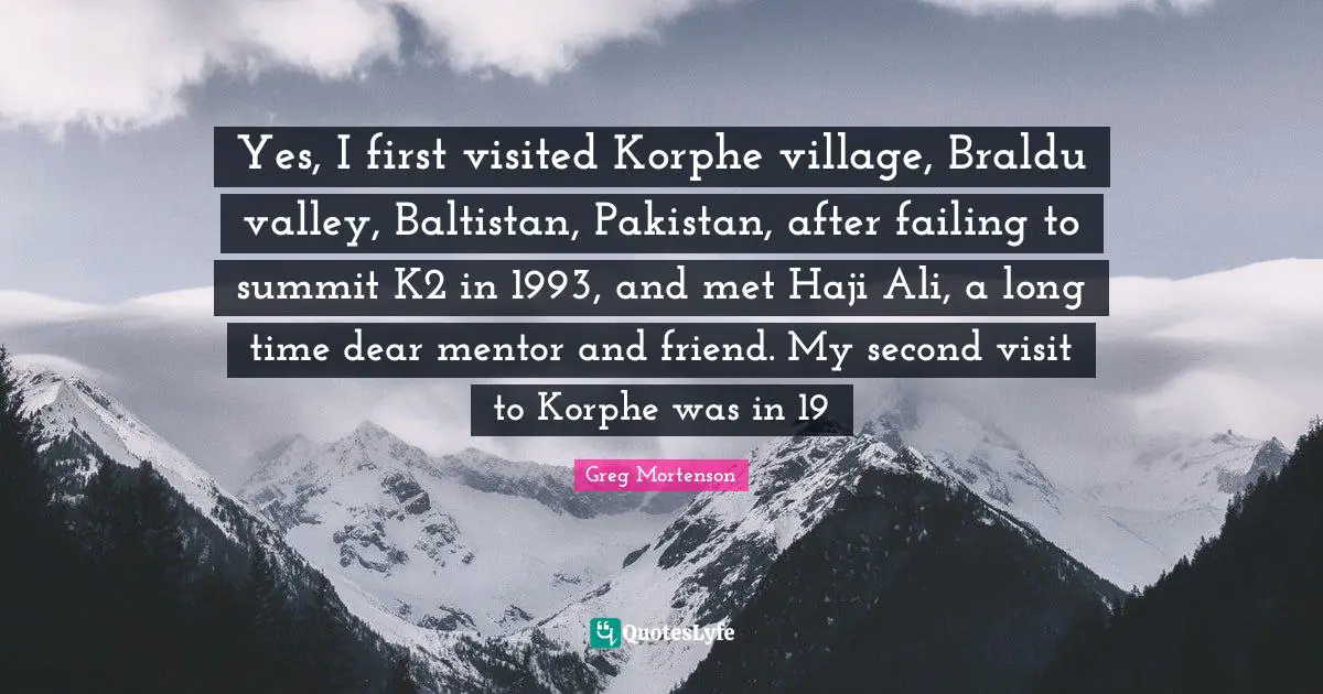 Yes, I first visited Korphe village, Braldu valley, Baltistan, Pakistan, after failing to summit K2 in 1993, and met Haji Ali, a long time dear mentor and friend. My second visit to Korphe was in 19