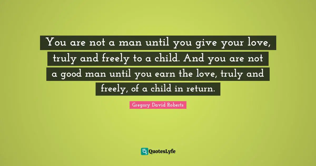 You are not a man until you give your love, truly and freely to a child. And you are not a good man until you earn the love, truly and freely, of a child in return.