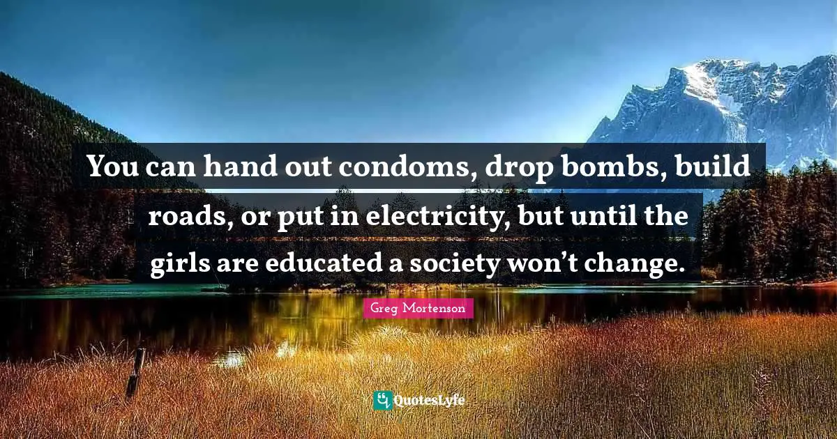You can hand out condoms, drop bombs, build roads, or put in electricity, but until the girls are educated a society won’t change.