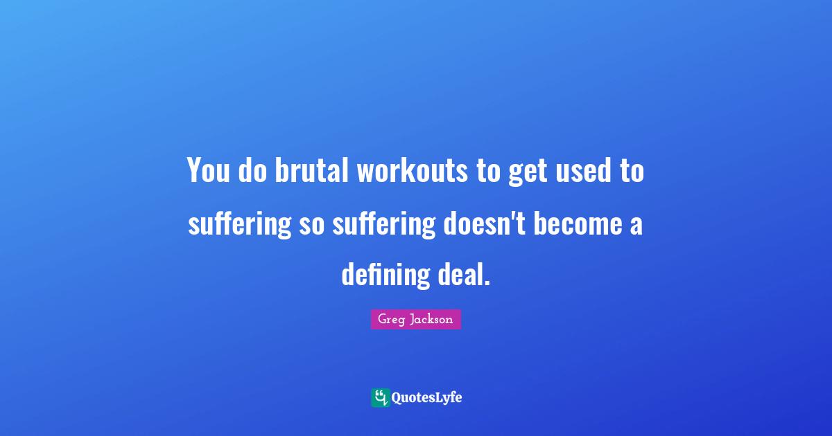 You do brutal workouts to get used to suffering so suffering doesn't become a defining deal.