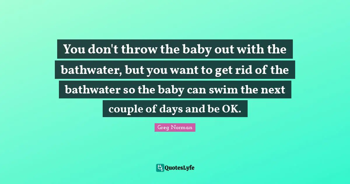 You don't throw the baby out with the bathwater, but you want to get rid of the bathwater so the baby can swim the next couple of days and be OK.