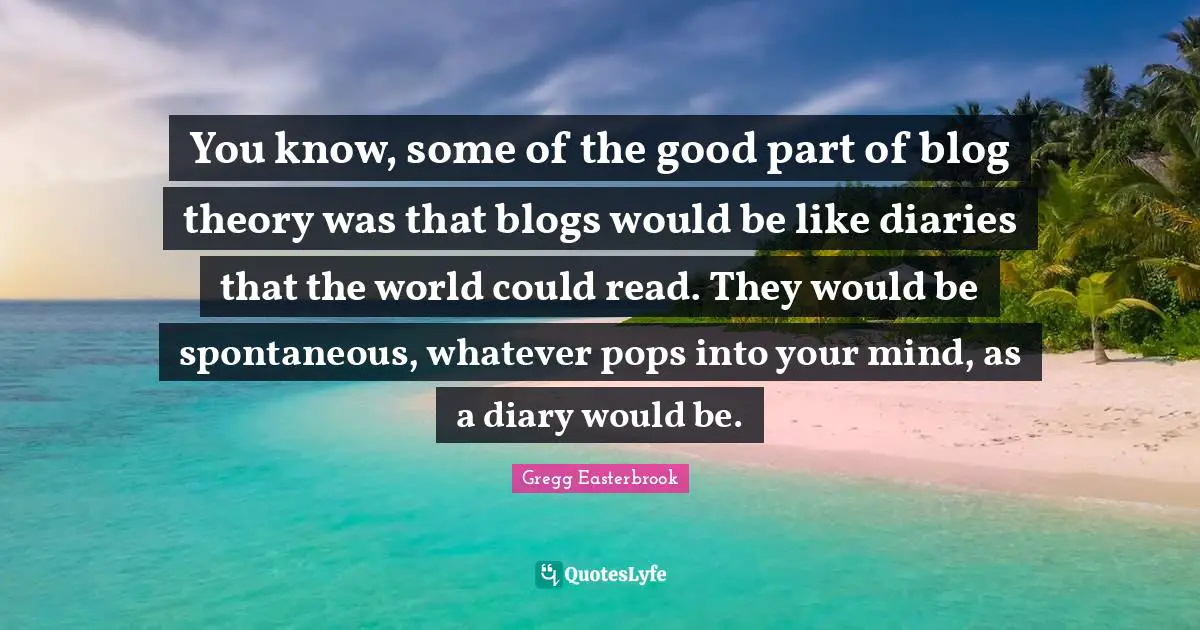 Spontaneous Quotes: "You know, some of the good part of blog theory was that blogs would be like diaries that the world could read. They would be spontaneous, whatever pops into your mind, as a diary would be."