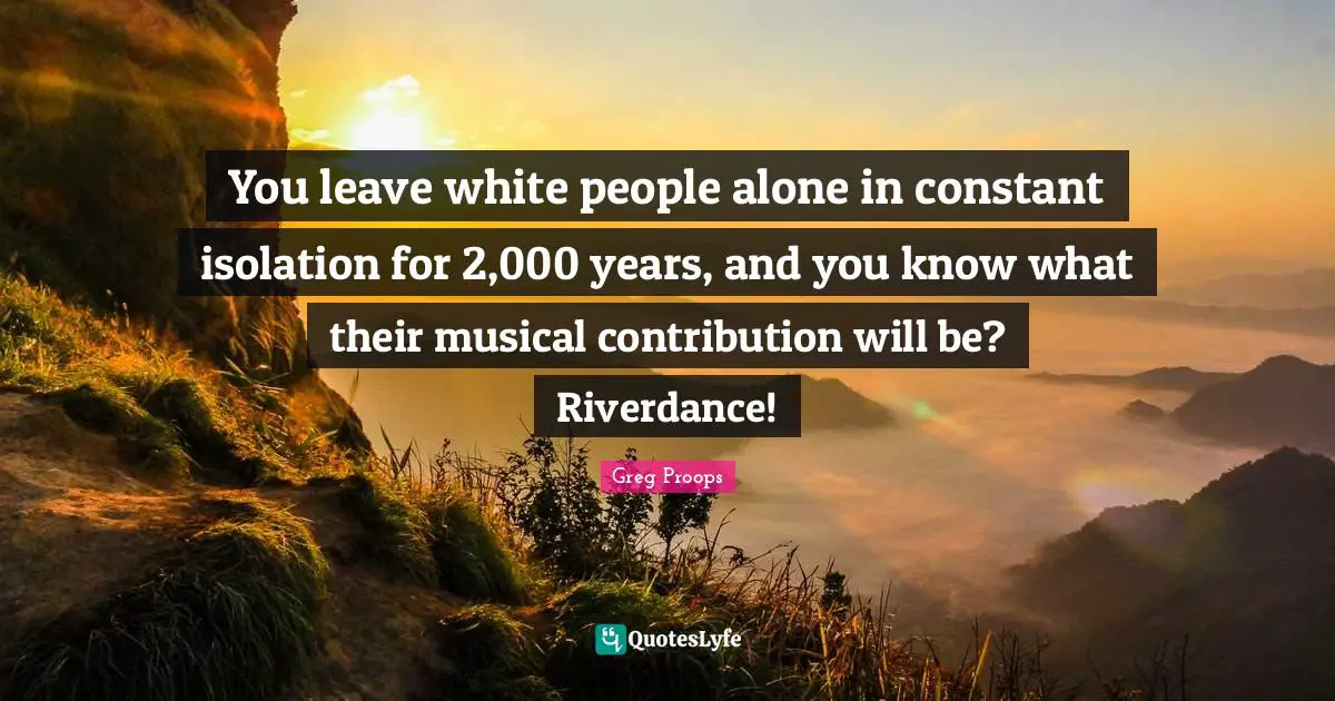 You leave white people alone in constant isolation for 2,000 years, and you know what their musical contribution will be? Riverdance!