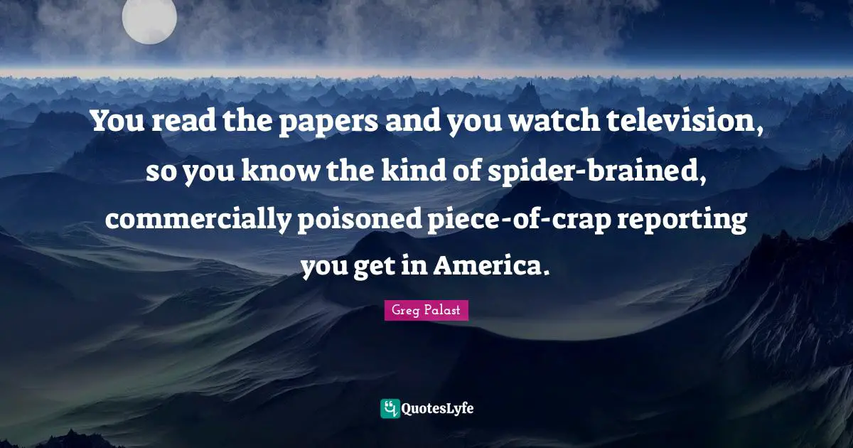 You read the papers and you watch television, so you know the kind of spider-brained, commercially poisoned piece-of-crap reporting you get in America.