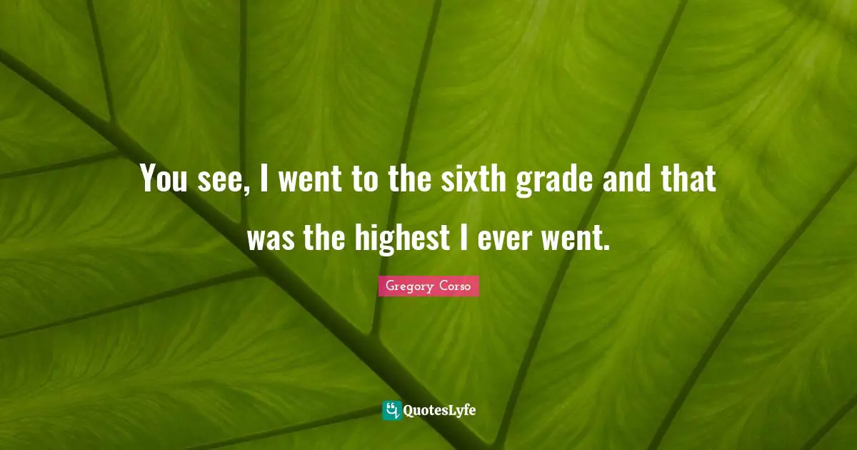 You see, I went to the sixth grade and that was the highest I ever went.