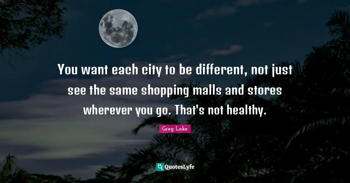 You want each city to be different, not just see the same shopping malls and stores wherever you go. That's not healthy.