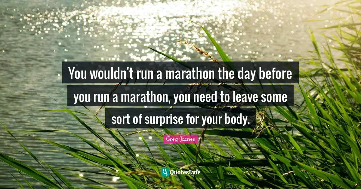 You wouldn't run a marathon the day before you run a marathon, you need to leave some sort of surprise for your body.