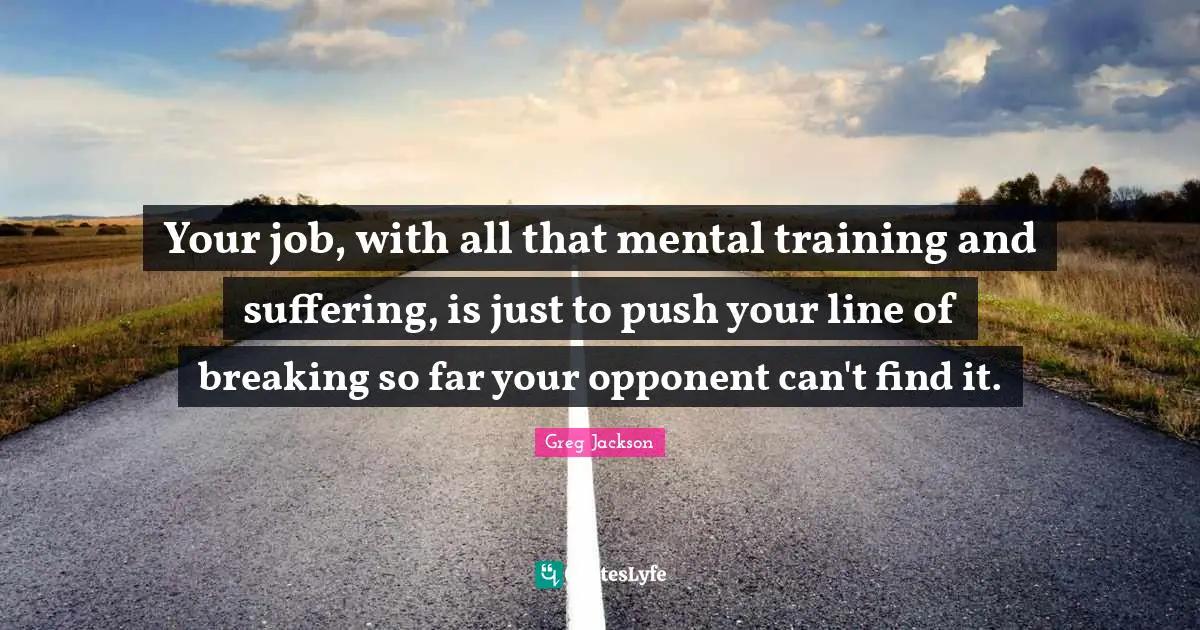 Your job, with all that mental training and suffering, is just to push your line of breaking so far your opponent can't find it.