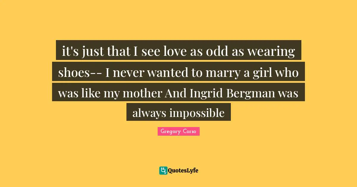 it's just that I see love as odd as wearing shoes-- I never wanted to marry a girl who was like my mother And Ingrid Bergman was always impossible