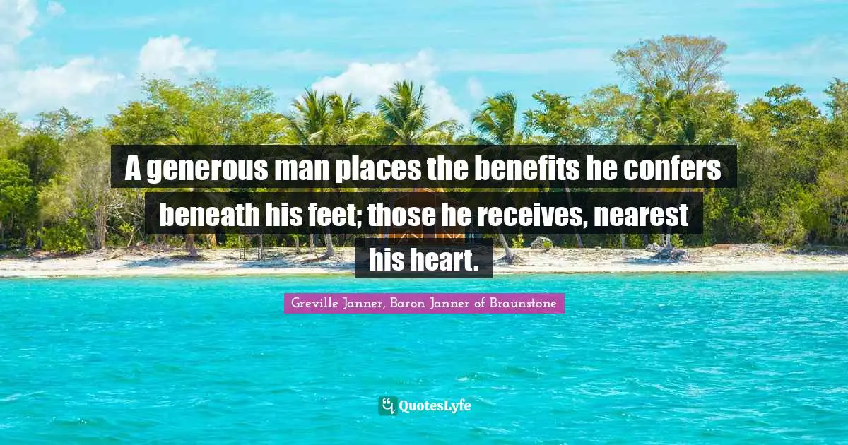 A generous man places the benefits he confers beneath his feet; those he receives, nearest his heart.
