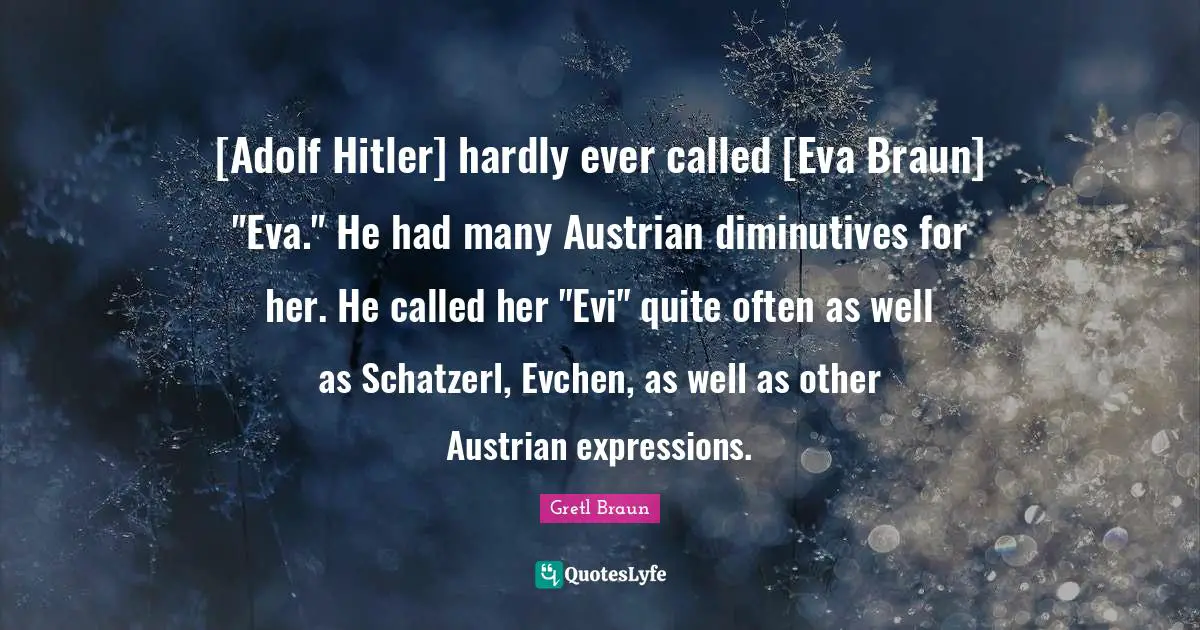 [Adolf Hitler] hardly ever called [Eva Braun] "Eva." He had many Austrian diminutives for her. He called her "Evi" quite often as well as Schatzerl, Evchen, as well as other Austrian expressions.