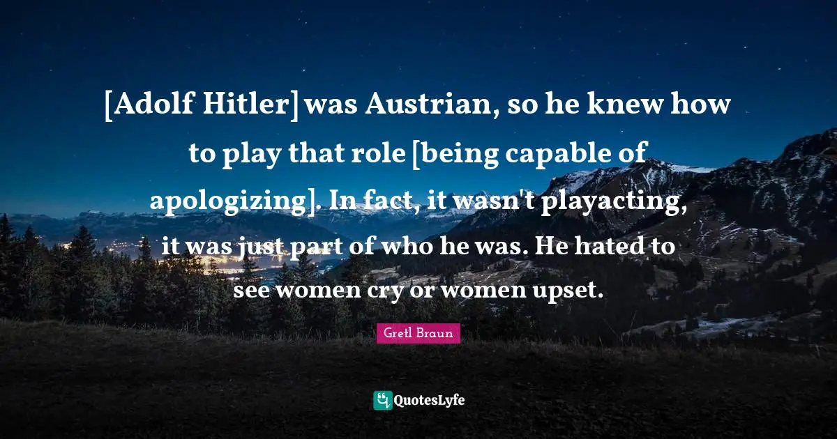 [Adolf Hitler] was Austrian, so he knew how to play that role [being capable of apologizing]. In fact, it wasn't playacting, it was just part of who he was. He hated to see women cry or women upset.