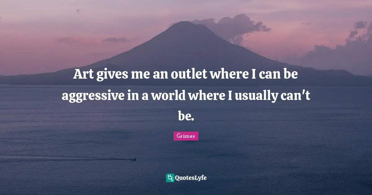 Art gives me an outlet where I can be aggressive in a world where I usually can't be.