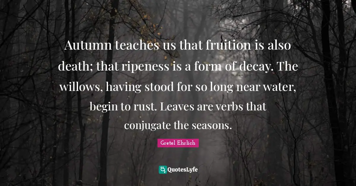 Gretel Ehrlich Quotes: "Autumn teaches us that fruition is also death; that ripeness is a form of decay. The willows, having stood for so long near water, begin to rust. Leaves are verbs that conjugate the seasons."