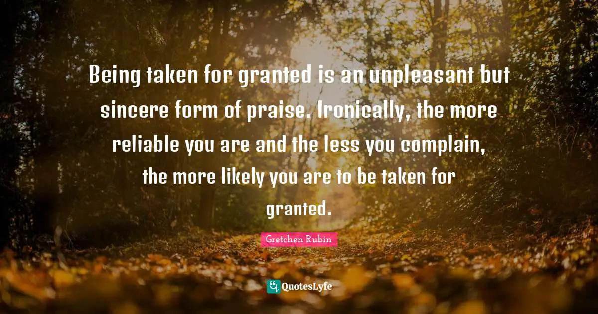 Being taken for granted is an unpleasant but sincere form of praise. Ironically, the more reliable you are and the less you complain, the more likely you are to be taken for granted.