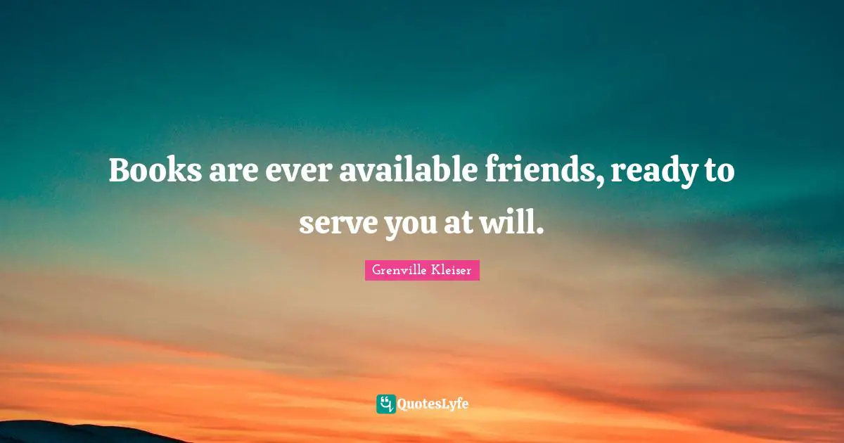 Grenville Kleiser Quotes: "Books are ever available friends, ready to serve you at will."