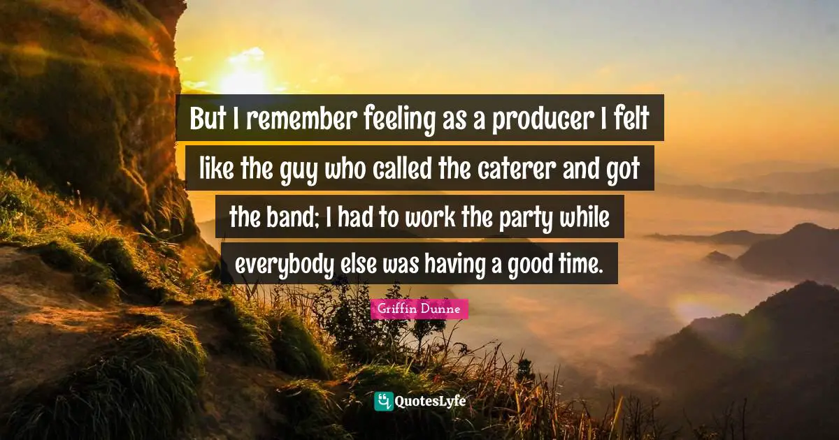 But I remember feeling as a producer I felt like the guy who called the caterer and got the band; I had to work the party while everybody else was having a good time.