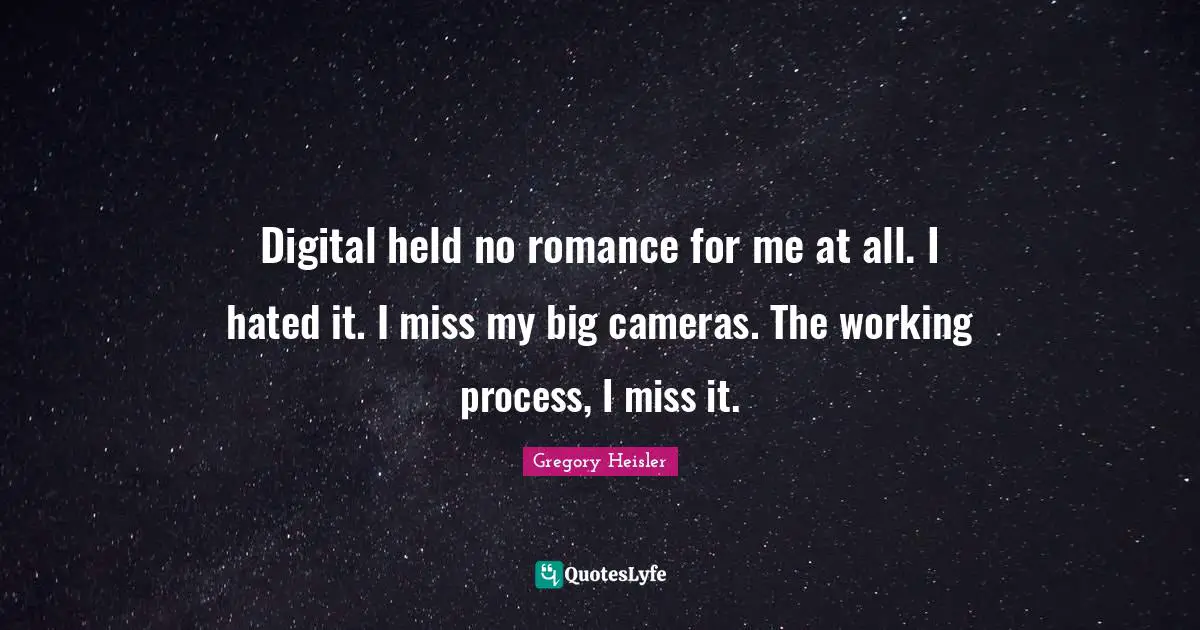 Digital held no romance for me at all. I hated it. I miss my big cameras. The working process, I miss it.