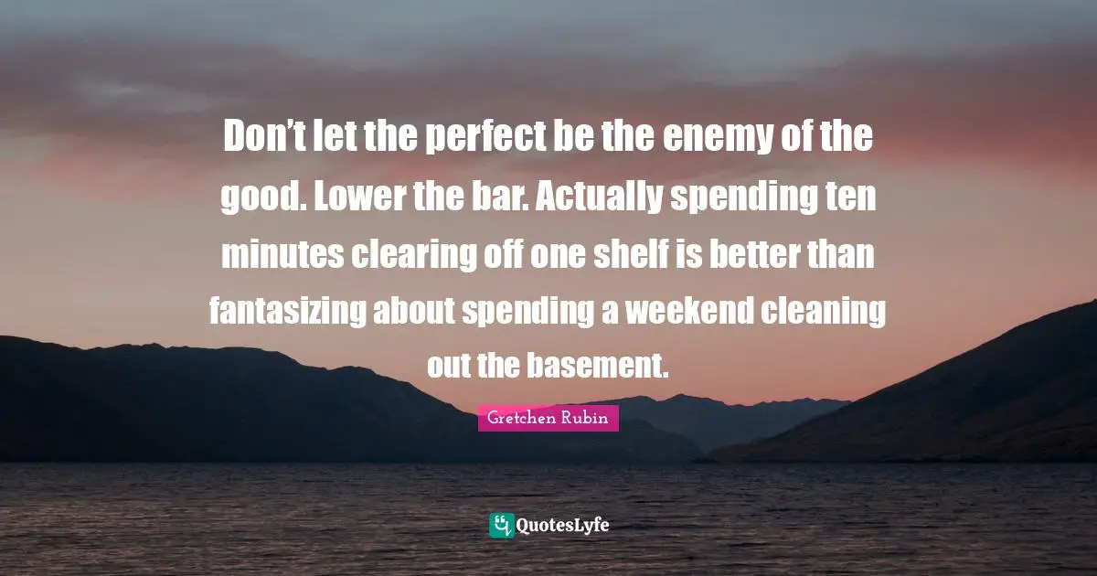 Don’t let the perfect be the enemy of the good. Lower the bar. Actually spending ten minutes clearing off one shelf is better than fantasizing about spending a weekend cleaning out the basement.