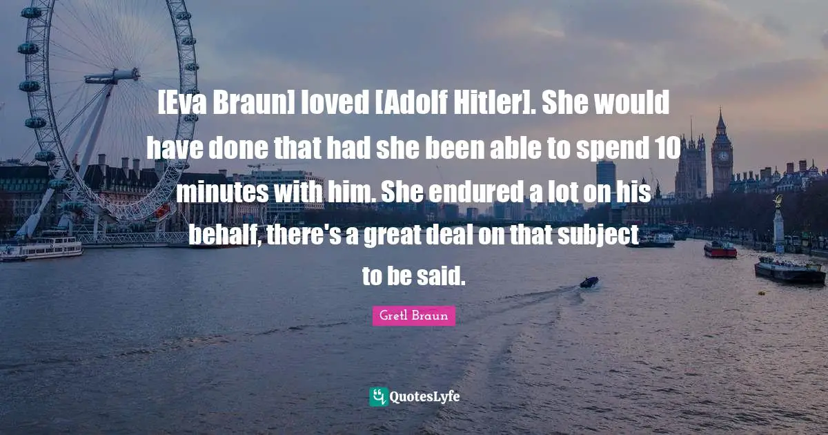 [Eva Braun] loved [Adolf Hitler]. She would have done that had she been able to spend 10 minutes with him. She endured a lot on his behalf, there's a great deal on that subject to be said.