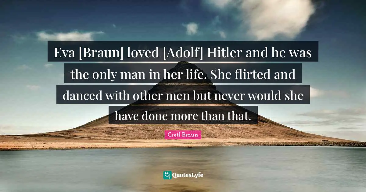 Eva [Braun] loved [Adolf] Hitler and he was the only man in her life. She flirted and danced with other men but never would she have done more than that.