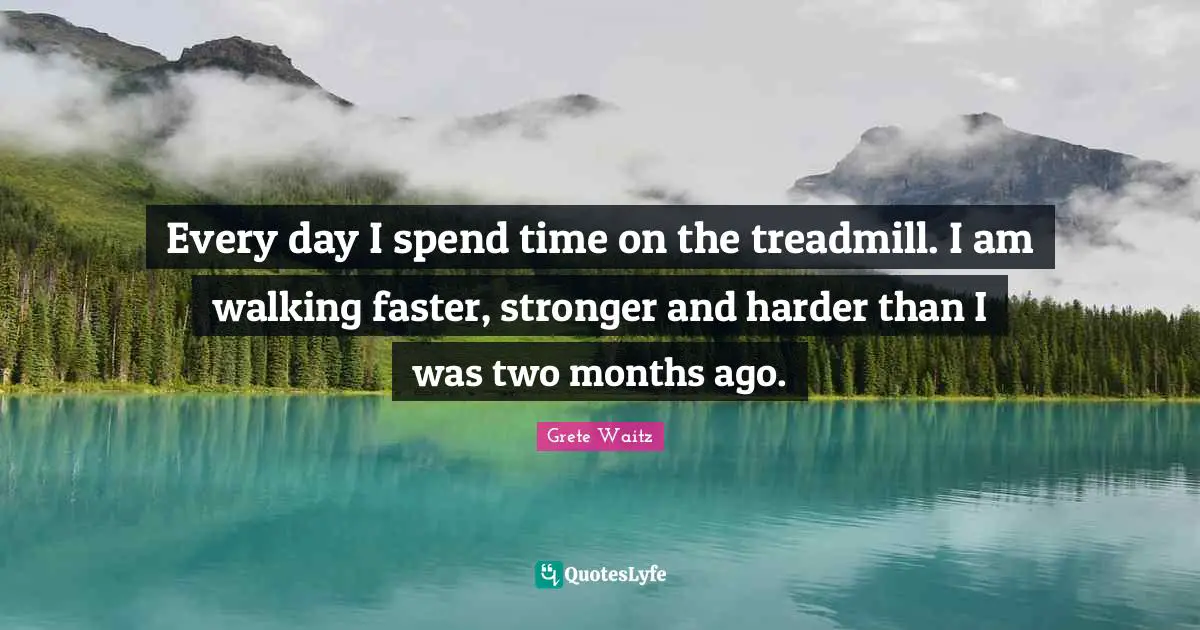 Every day I spend time on the treadmill. I am walking faster, stronger and harder than I was two months ago.