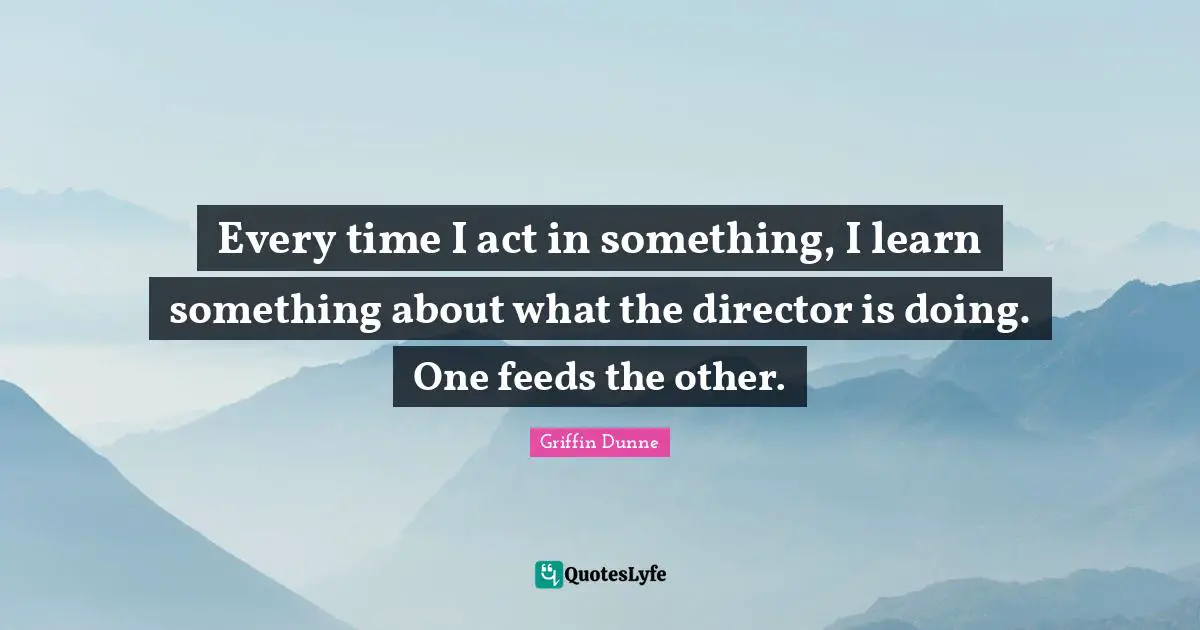 Every time I act in something, I learn something about what the director is doing. One feeds the other.