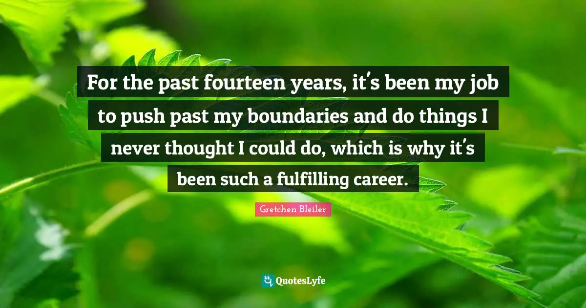 For the past fourteen years, it's been my job to push past my boundaries and do things I never thought I could do, which is why it's been such a fulfilling career.