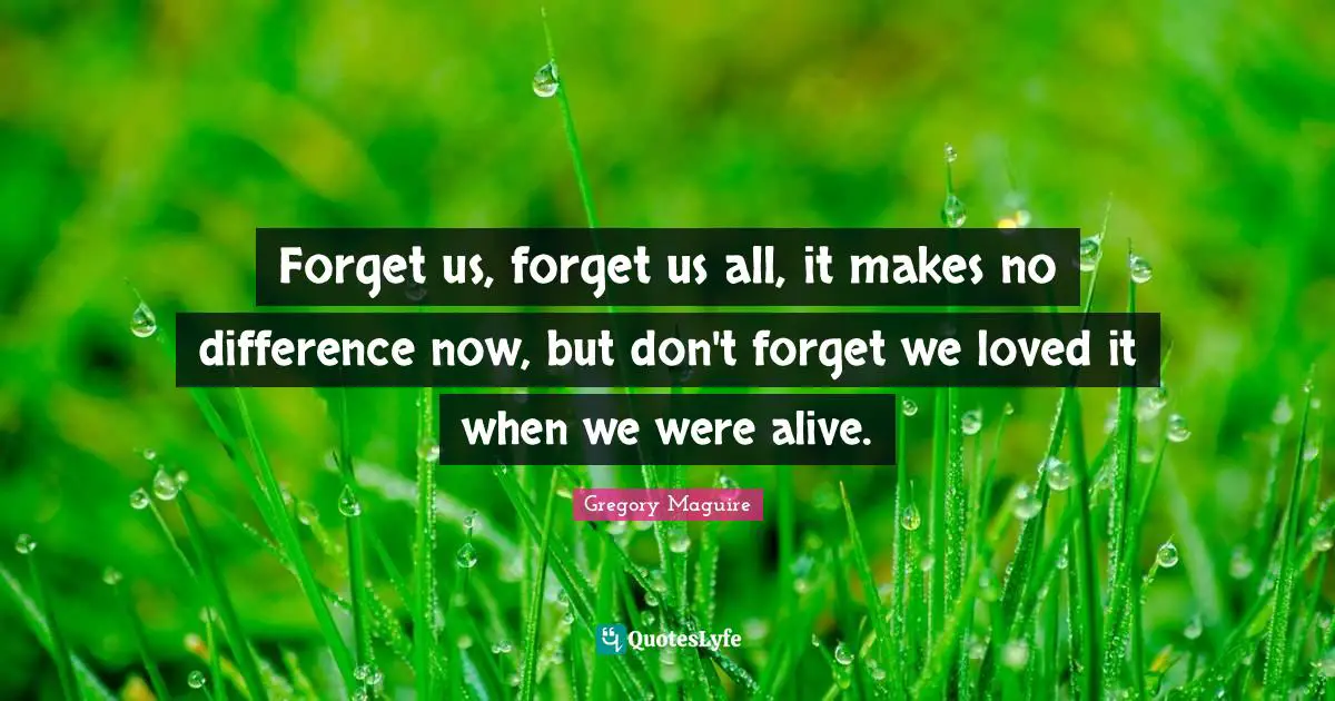 Forget us, forget us all, it makes no difference now, but don't forget we loved it when we were alive.