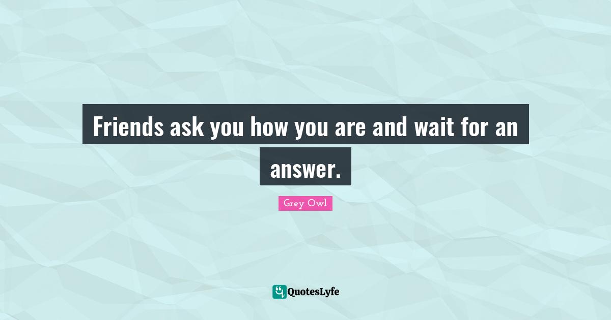 Friends ask you how you are and wait for an answer.