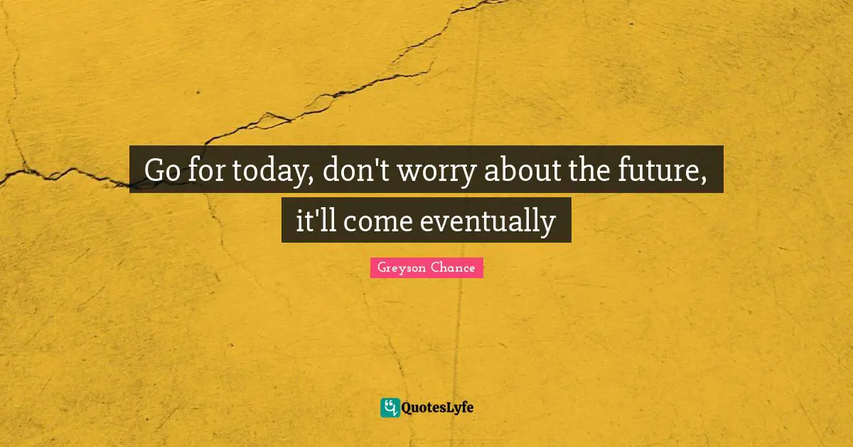 Go for today, don't worry about the future, it'll come eventually
