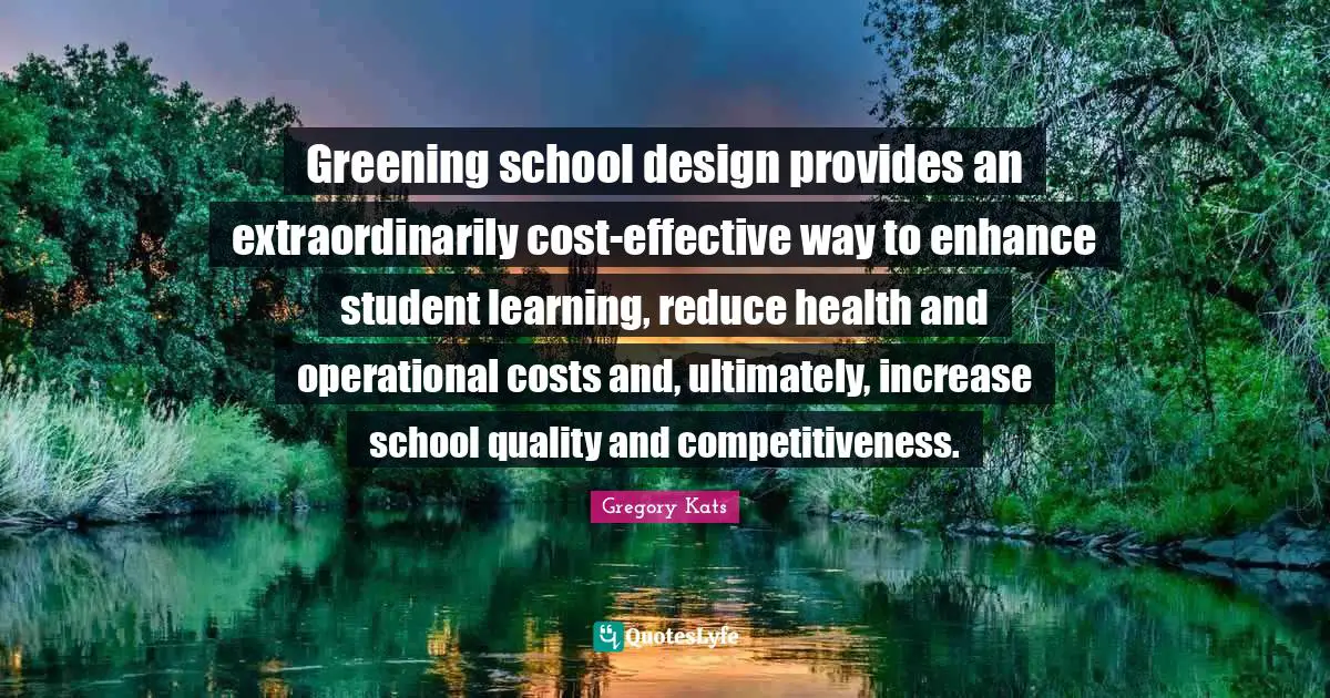 Gregory Kats Quotes: Greening school design provides an extraordinarily cost-effective way to enhance student learning, reduce health and operational costs and, ultimately, increase school quality and competitiveness.