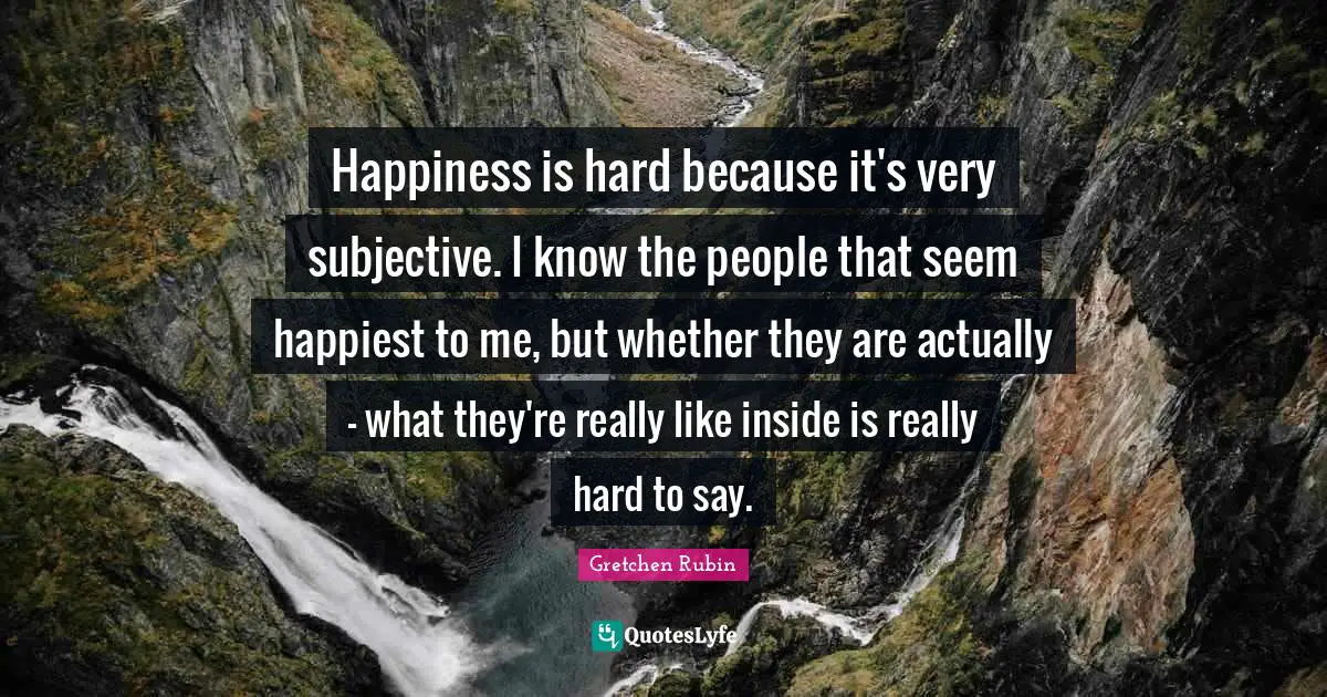 Happiness is hard because it's very subjective. I know the people that seem happiest to me, but whether they are actually - what they're really like inside is really hard to say.