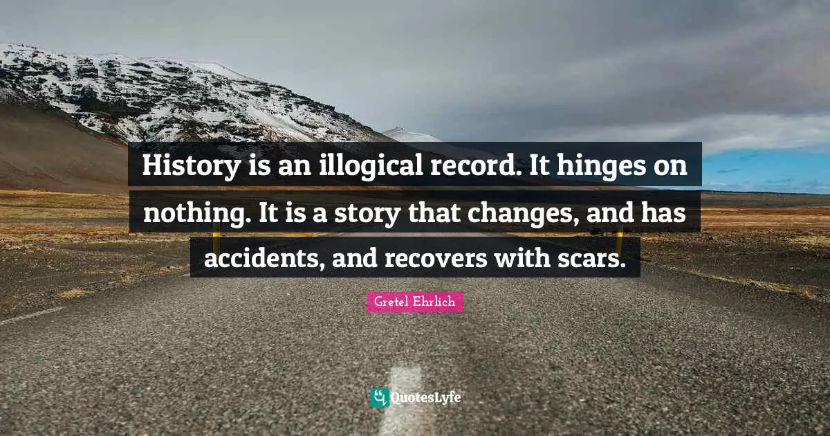 Gretel Ehrlich Quotes: "History is an illogical record. It hinges on nothing. It is a story that changes, and has accidents, and recovers with scars."