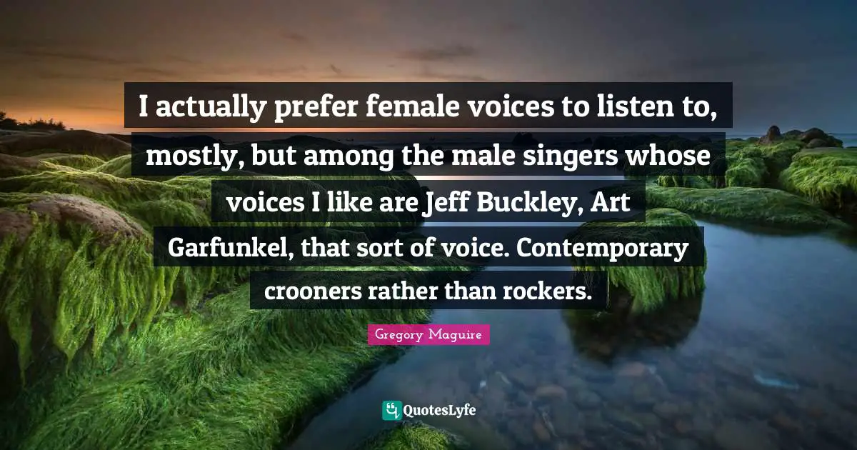 I actually prefer female voices to listen to, mostly, but among the male singers whose voices I like are Jeff Buckley, Art Garfunkel, that sort of voice. Contemporary crooners rather than rockers.