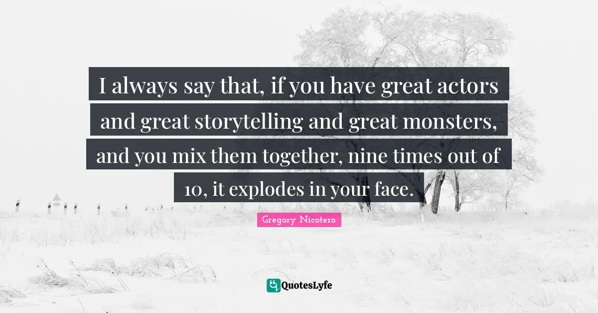 I always say that, if you have great actors and great storytelling and great monsters, and you mix them together, nine times out of 10, it explodes in your face.
