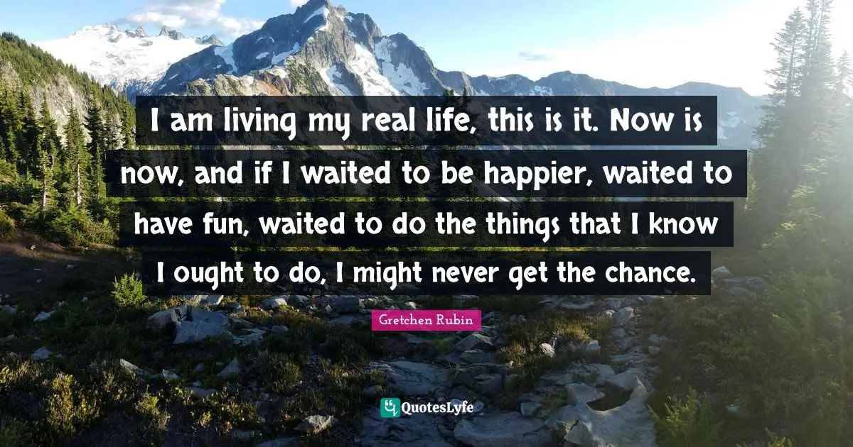 I am living my real life, this is it. Now is now, and if I waited to be happier, waited to have fun, waited to do the things that I know I ought to do, I might never get the chance.