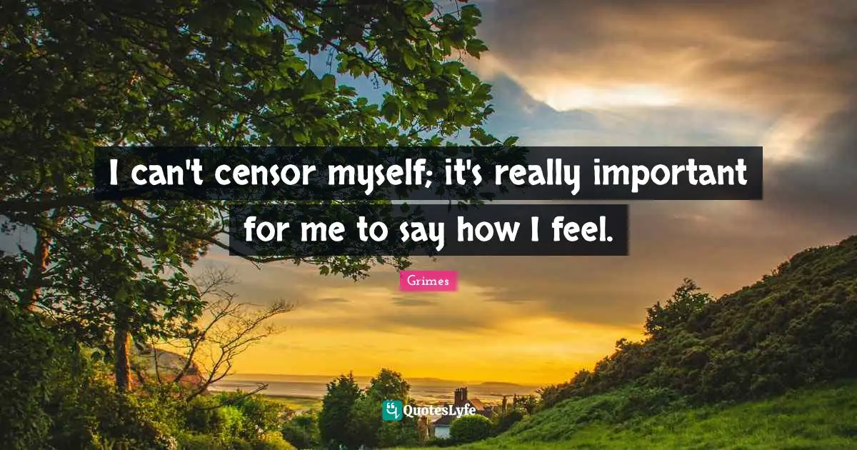 I can't censor myself; it's really important for me to say how I feel.