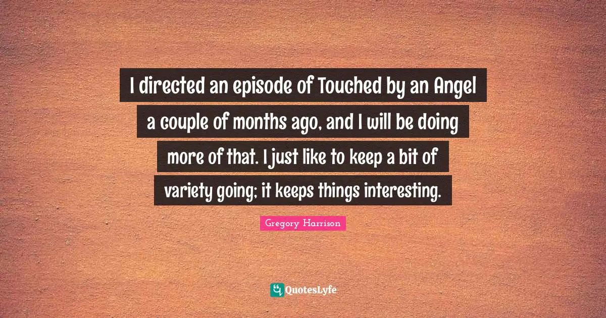 I directed an episode of Touched by an Angel a couple of months ago, and I will be doing more of that. I just like to keep a bit of variety going; it keeps things interesting.