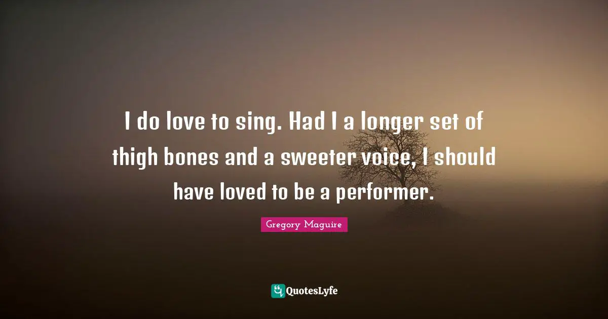 I do love to sing. Had I a longer set of thigh bones and a sweeter voice, I should have loved to be a performer.